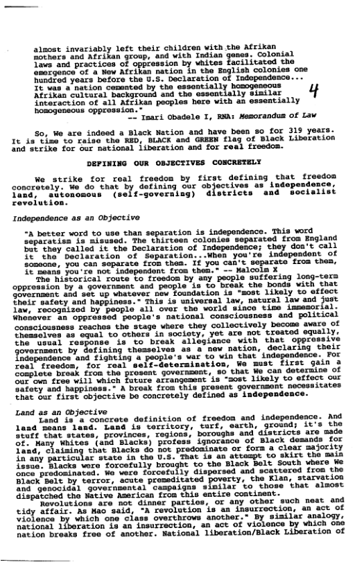alpost invariably left their children with the Afrikan Fothars and Afzikan group, and with Indian gones. Colonial Tavs and practices of oppression by vhites facilitated the omozgance of a New Afriken nation in the Eoglish colonies one hundred years before the U.S. Declaration of Independence... Bdted yatey bofors the s, Declatacicn,of Inepmins It nation cummted b e sesentisliy e 4 interaction of all Afrikan peoples hero with an essentially homogencous opprosiion. - taari Obadele I, WA: Memorandus of Law. So, We are indeed a Black Nation and have been 3o for 319 years. It is time to raise the RED, BLACK and GREEN flag of Black Liberation and strike for our national iiberation and for real freedom. DEPINING OUR OBJECTIVES COSCRETELY We strike for real freedom by first defining that freedon concretely. We do that by dofining our objectives as i once, ‘autonomous (self-governing) districts and woclalist Independence as an objective A better vord to use than separation is indepondence. This vord operetien Js Aisused The chirteen colonies epatated froa England e they called it the Declarstion of Independence; they don’t call 5 e Sedittation of Separaion..When you’re independant of S5mocna, you can separsve frun thaa. Tf you cant. separate froa thes, . 21 ovte o S7asdon By poopls suéforisg long e Midthr sl Toote. o Y poople suttor -corn Son by s govornmant and peopie s %o ‘bréak the bonds with that ’ w24 sdC U Visvever now Foundation ia “sost lixely %o effect T inle io universal law, natural law and al1 ‘ovor ’tha world siaco ime immemorial. Unahover n oppressed peopla‘s nacional comsciousness and golitical ‘consciousness reachos the stage where they collectively becoms awars of hamaeiven s oual to othars in society, Yot ate not trested equally, onse “is %o break alleslance with that opprasaiv oment by Sefining theaseives sa & new nation, declaring their o tepangonce ’and £13heing & people’s var €0 vin that indepandence. For Coat Tragton, for Teal self-detorsimation, We must first gain 3 o ioce beesk. fiom ha prosent Governmant, a0, that e can deteruine of Corben: treg will which fuvure atrangement is -most likely to effect our vy and Sappiness.+ A Drosk fron this provent Sovernmont necesaita et i Ts T cbjoct ive bo concretely defined as indepandence- Land as an objective Zand i3 a concrete definition of freedom and independenc 1land ‘means land. Land is territory, turf, earth, ground; it stutt that states, provinces, regions, boroughs and districts are made of: Many Whites (and Blacks) profess ignorance of Black demands for fand, claisming that Blacks do not predominate or fora a clear majority 12 sy Particular state in the U.S. That is an attespt to skirt the main issuo: Blacka wore forcofully broight to the Black Selt South vhers ke onca_prodoainated We vere forcefuily disporsed and scattered froa tho Black Belt by terror, acute promeditated poverty, the Klaa, starvation and_genocidal governmental campaigns similar to those that almost Qdispatched the Native Agerican from this entire contineat. ‘Rovolutions are not dinner partios, or any other such neat and tidy atfair. As Hao said, -A revolution is an insurrection, an act of violonce” sy whien ‘one’ class overthrows another.” By siailer elogy, national 1iberation ig an insurrection, an act of violence by vhich ane hation breaks free of another. National liberation/Black Liberation of